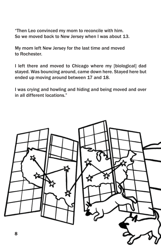 “Then Leo convinced my mom to reconcile with him. So we moved back to New Jersey when | was about 13.  My mom left New Jersey for the last time and moved to Rochester.  1 left there and moved to Chicago where my [biological] dad stayed. Was bouncing around, came down here. Stayed here but ended up moving around between 17 and 18.  1 was crying and howling and hiding and being moved and over in all different locations.”  